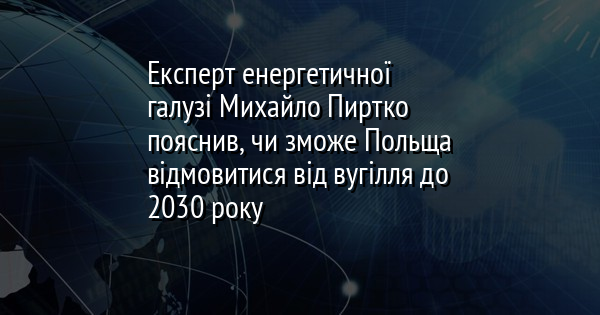 Експерт енергетичної галузі Михайло Пиртко пояснив, чи зможе Польща відмовитися від вугілля до 2030 року