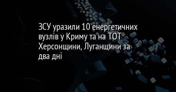 ЗСУ уразили 10 енергетичних вузлів у Криму та на ТОТ Херсонщини, Луганщини за два дні