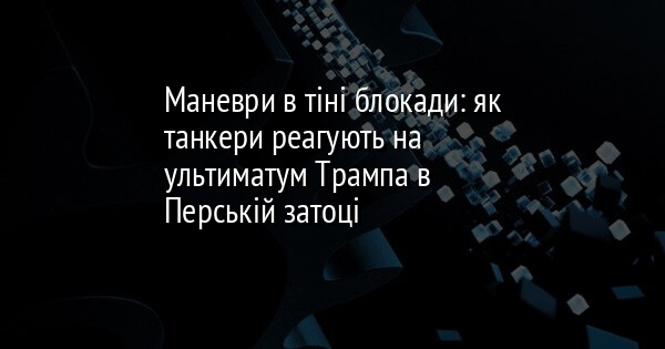 Маневри в тіні блокади: як танкери реагують на ультиматум Трампа в Перській затоці