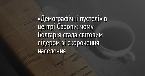 «Демографічні пустелі» в центрі Європи: чому Болгарія стала світовим лідером зі скорочення населення
