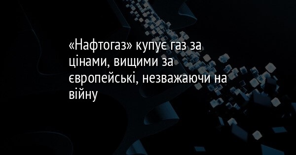 «Нафтогаз» купує газ за цінами, вищими за європейські, незважаючи на війну