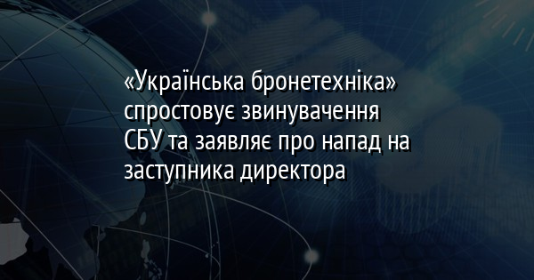 «Українська бронетехніка» спростовує звинувачення СБУ та заявляє про напад на заступника директора