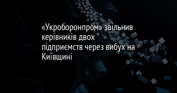 «Укроборонпром» звільнив керівників двох підприємств через вибух на Київщині