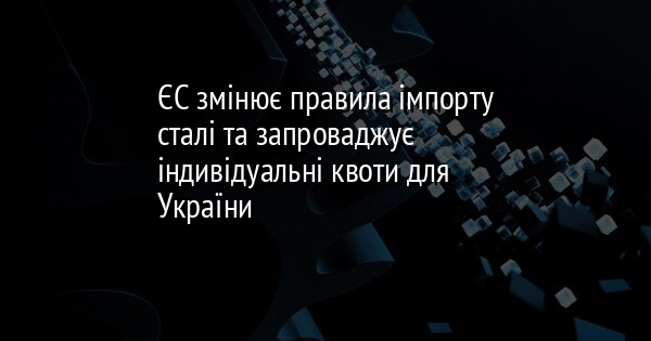 ЄС змінює правила імпорту сталі та запроваджує індивідуальні квоти для України
