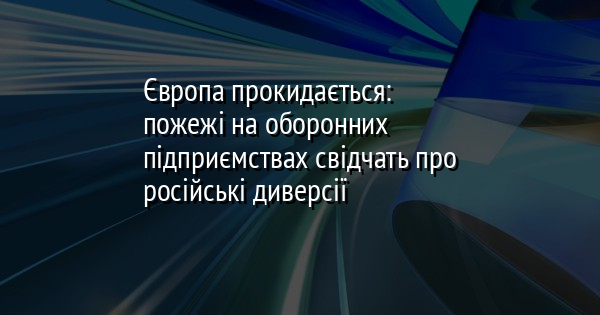 Європа прокидається: пожежі на оборонних підприємствах свідчать про російські диверсії