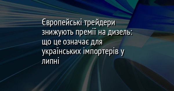 Європейські трейдери знижують премії на дизель: що це означає для українських імпортерів у липні
