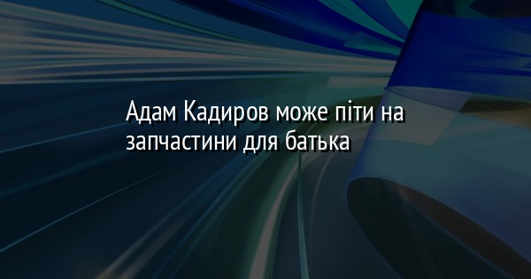 Адам Кадиров може піти на запчастини для батька