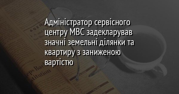 Адміністратор сервісного центру МВС задекларував значні земельні ділянки та квартиру з заниженою вартістю