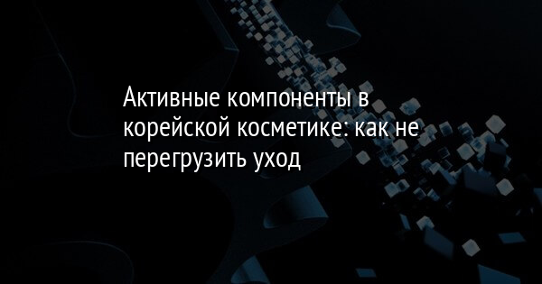 Активные компоненты в корейской косметике: как не перегрузить уход