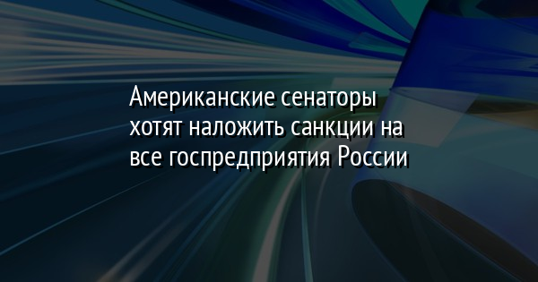 Американские сенаторы хотят наложить санкции на все госпредприятия России