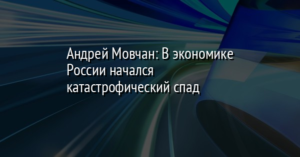 Андрей Мовчан: В экономике России начался катастрофический спад