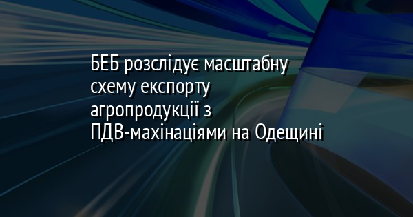 БЕБ розслідує масштабну схему експорту агропродукції з ПДВ-махінаціями на Одещині