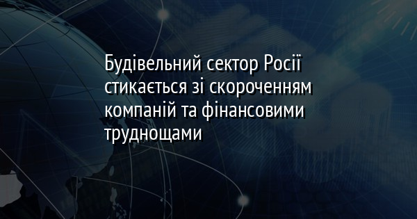 Будівельний сектор Росії стикається зі скороченням компаній та фінансовими труднощами