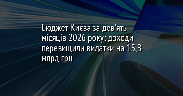 Бюджет Києва за дев'ять місяців 2026 року: доходи перевищили видатки на 15,8 млрд грн