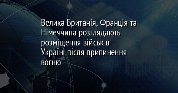 Велика Британія, Франція та Німеччина розглядають розміщення військ в Україні після припинення вогню