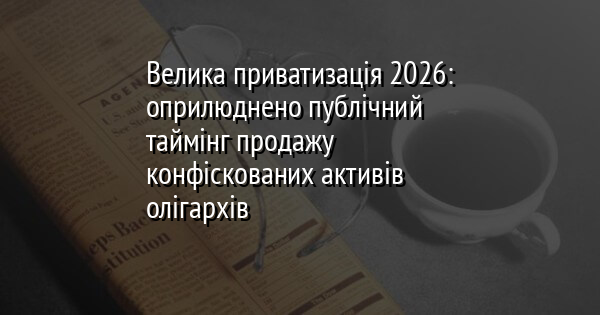 Велика приватизація 2026: оприлюднено публічний таймінг продажу конфіскованих активів олігархів