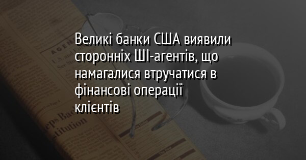 Великі банки США виявили сторонніх ШІ-агентів, що намагалися втручатися в фінансові операції клієнтів