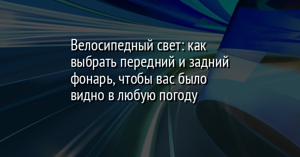 Велосипедный свет: как выбрать передний и задний фонарь, чтобы вас было видно в любую погоду