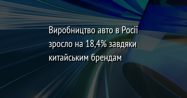 Виробництво авто в Росії зросло на 18,4% завдяки китайським брендам