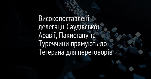 Високопоставлені делегації Саудівської Аравії, Пакистану та Туреччини прямують до Тегерана для переговорів