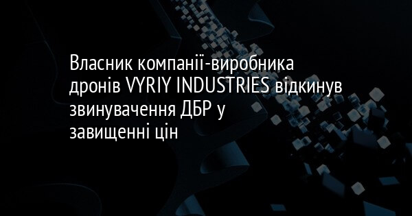 Власник компанії-виробника дронів VYRIY INDUSTRIES відкинув звинувачення ДБР у завищенні цін