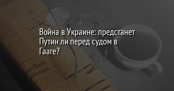 Война в Украине: предстанет Путин ли перед судом в Гааге?