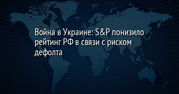 Война в Украине: S&P понизило рейтинг РФ в связи с риском дефолта