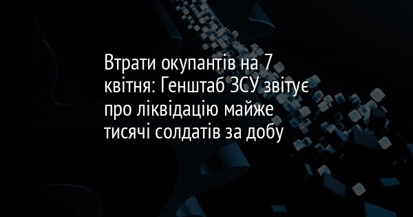 Втрати окупантів на 7 квітня: Генштаб ЗСУ звітує про ліквідацію майже тисячі солдатів за добу