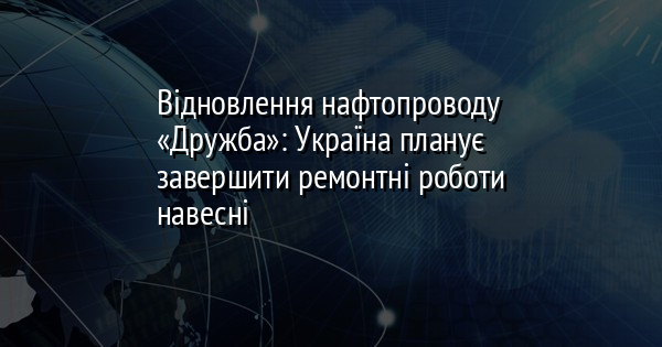 Відновлення нафтопроводу «Дружба»: Україна планує завершити ремонтні роботи навесні