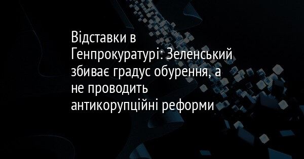 Відставки в Генпрокуратурі: Зеленський збиває градус обурення, а не проводить антикорупційні реформи