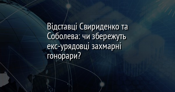 Відставці Свириденко та Соболева: чи збережуть екс-урядовці захмарні гонорари?