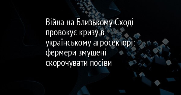 Війна на Близькому Сході провокує кризу в українському агросекторі: фермери змушені скорочувати посіви