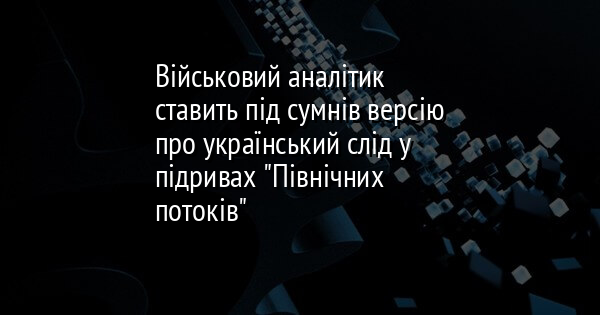 Військовий аналітик ставить під сумнів версію про український слід у підривах