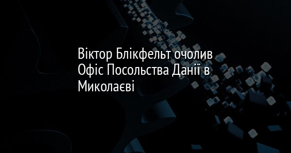 Віктор Блікфельт очолив Офіс Посольства Данії в Миколаєві