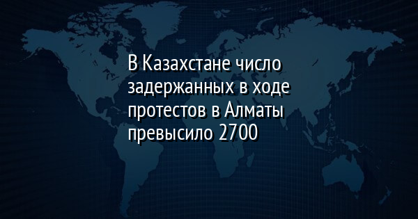 В Казахстане число задержанных в ходе протестов в Алматы превысило 2700