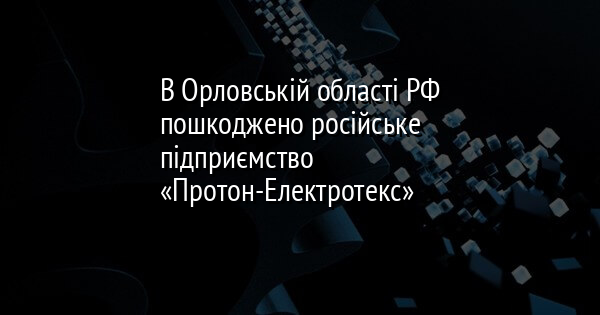 В Орловській області РФ пошкоджено російське підприємство «Протон-Електротекс»