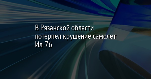 В Рязанской области потерпел крушение самолет Ил-76