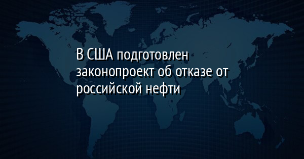 В США подготовлен законопроект об отказе от российской нефти