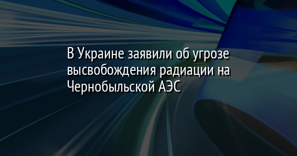 В Украине заявили об угрозе высвобождения радиации на Чернобыльской АЭС
