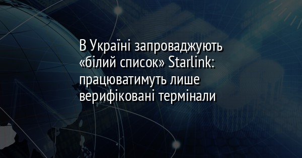 В Україні запроваджують «білий список» Starlink: працюватимуть лише верифіковані термінали