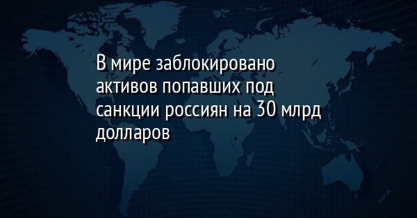 В мире заблокировано активов попавших под санкции россиян на 30 млрд долларов
