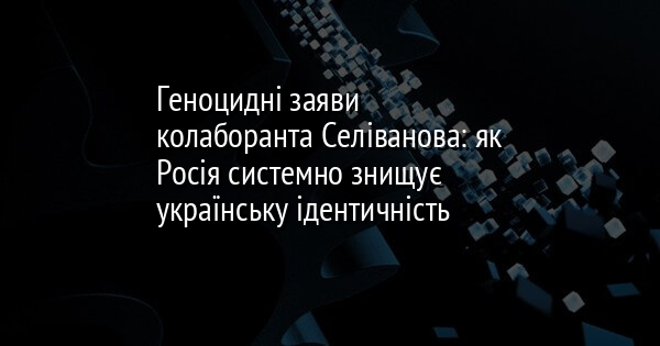 Геноцидні заяви колаборанта Селіванова: як Росія системно знищує українську ідентичність