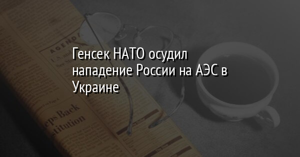 Генсек НАТО осудил нападение России на АЭС в Украине