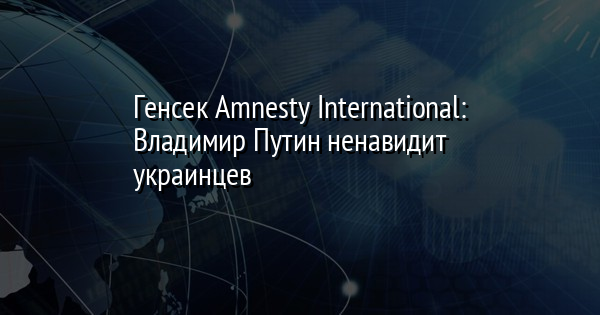 Генсек Amnesty International: Владимир Путин ненавидит украинцев