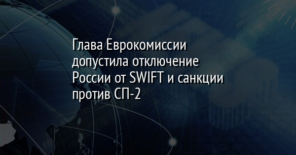Глава Еврокомиссии допустила отключение России от SWIFT и санкции против СП-2