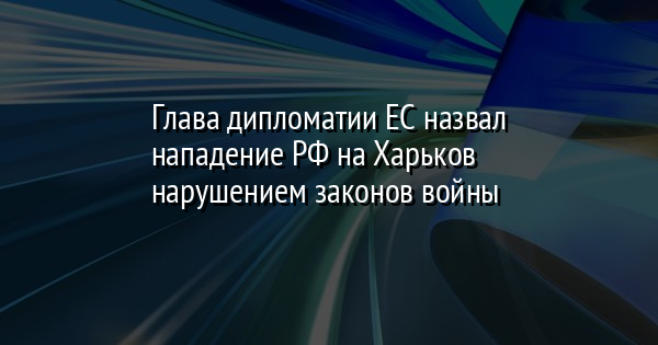 Глава дипломатии ЕС назвал нападение РФ на Харьков нарушением законов войны