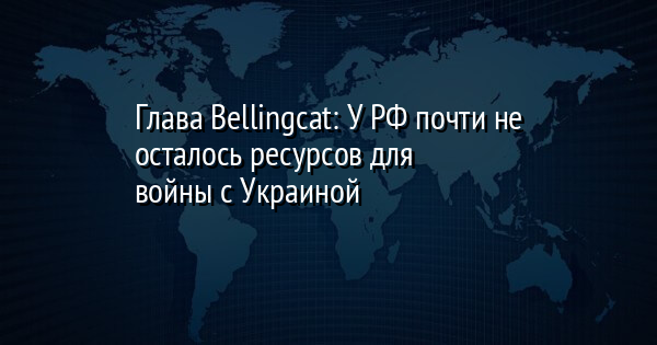 Глава Bellingcat: У РФ почти не осталось ресурсов для войны с Украиной