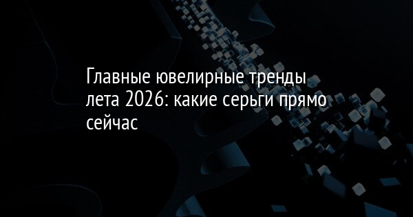 Главные ювелирные тренды лета 2026: какие серьги прямо сейчас