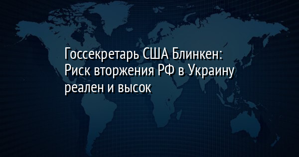 Госсекретарь США Блинкен: Риск вторжения РФ в Украину реален и высок
