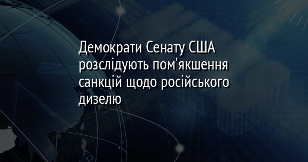 Демократи Сенату США розслідують пом'якшення санкцій щодо російського дизелю